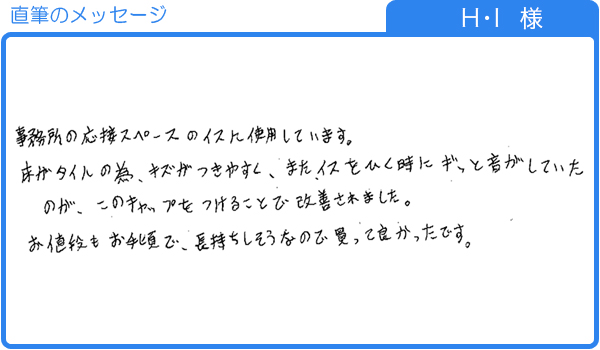 床のキズやイスをひく音がしていたのが、このキャップをつけることで改善（H･I様）