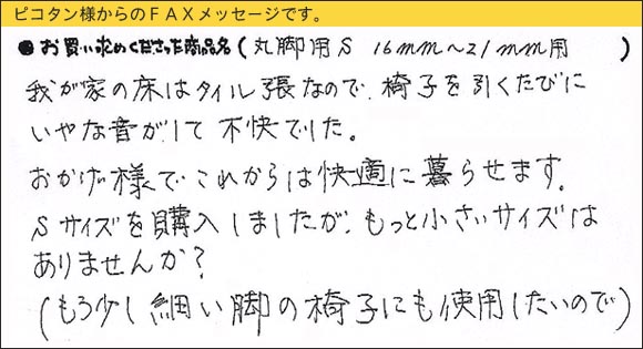 WAKIワイドフェルトキャップ,椅子足カバー,我が家の床はタイル張なので、椅子を引くたびにいやな音がして不快でした。おかげ様でこれからは快適に暮らせます。Sサイズを購入しましたが、もっと小さいサイズはありませんか？（もう少し細い脚の椅子にも使用したいので）