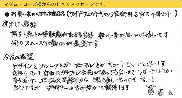 WAKIワイドフェルトキャップ,椅子足カバー,椅子と床との接触感がすこぶる良好。軽いし音が無いのが嬉しいです。何よりスムーズに動くのが最高です。デザインをフルーツとかアニマルとかキュートでいいと思います。色彩ももっと自由にカラフルな色があっても良いのではないでしょうか。落ち着いたゴージャスな感じから、明るく楽しいものでも良いと思うのですが。デザイナーの方の努力に期待します。