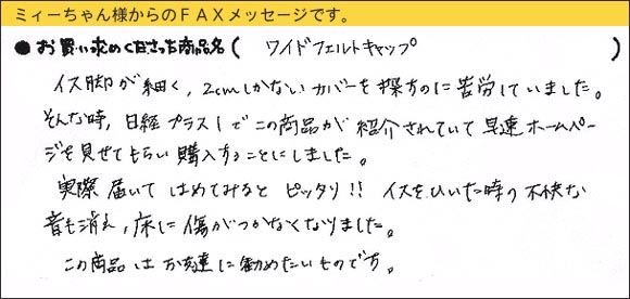 WAKIワイドフェルトキャップ,椅子足カバー,イス脚が細く、2センチしかないカバーを探すのに苦労していました。そんな時、日経プラス１でこの商品が紹介されていて早速ホームページを見せてもらい購入することにしました。実際届いてはめてみるとピッタリ！　イスをひいた時の不快な音も消え、床に傷がつかなくなりました。この商品はお友達に勧めたいものです。