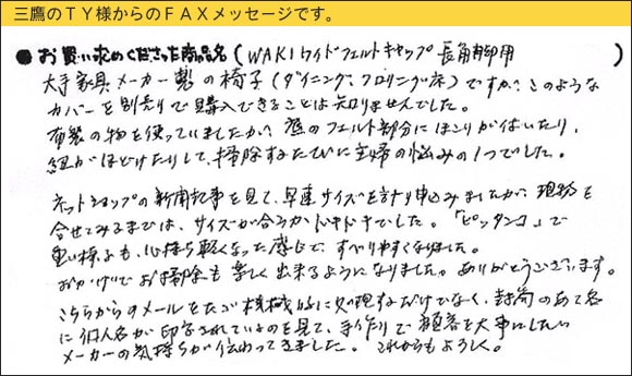 WAKIワイドフェルトキャップ,椅子足カバー,大手家具メーカー製の椅子（ダイニング、フローリング床）ですが、このようなカバーを別売りで購入できることは知りませんでした。布製の物を使っていましたが、底のフェルト部分にほこりが付いたり、紐がほどけたりして、掃除するたびに主婦の悩みの１つでした。ネットショップの新聞記事を見て、早速サイズを計り申し込みましたが、現物を合せてみるまでは、サイズが合うかドキドキでした。「ピッタンコ」で重い椅子も、心持ち軽くなった感じで、すべりやすくなりました。おかげでお掃除も楽しく出来るようになりました。ありがとうございます。こちらからのメールをただ機械的に処理するだけでなく、封筒のあて名に個人名が印字されているのを見て、手作りで顧客を大事にしたいメーカーの気持ちが伝わってきました。これからもよろしく。