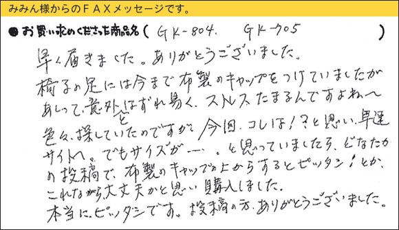 WAKIワイドフェルトキャップ,椅子足カバー,早く届きました。ありがとうございました。椅子の足には今まで布製のキャップをつけていましたが、あれって意外とはずれ易く、ストレスたまるんですよね～。色々、探していたのですが今回、コレは！？と思い、早速サイトへ。でもサイズが・・・。と思っていましたら、どなたかの投稿で、布製のキャップの上からするとピッタシ！とか。これなら大丈夫かと思い、購入しました。本当にピッタシです。投稿の方、ありがとうございました。