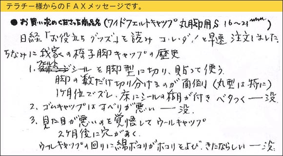 WAKIワイドフェルトキャップ,椅子足カバー,日経「お役立ちグッズ」を読み、コレダ！と早速注文しました。ちなみに我家の椅子脚キャップの歴史１．フェルトシールを脚型に切り、貼って使う,脚の数だけ切り分けるのが面倒（丸型は特に）,１ヶ月位でズレ、床にシールの糊が付きベタつく　⇒　没,２．ゴムキャップはすべりが悪い　⇒　没,３．見た目が悪いのを覚悟してウールキャップ,２ヵ月後に穴があく。ウールキャップの回りに綿ボコリがホコリをよび、きたならしい　⇒　没