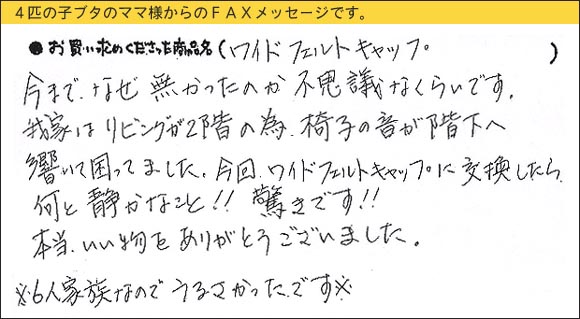 WAKIワイドフェルトキャップ,椅子足カバー,今まで、なぜ無かったのか不思議なくらいです。我家はリビングが２階の為、椅子の音が階下へ響いて困ってました。今回、ワイドフェルトキャップに交換したら何と静かなこと！！　驚きです！！本当、いい物をありがとうございました。※６人家族なのでうるさかったです※