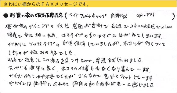 WAKIワイドフェルトキャップ,椅子足カバー,我が家のダイニングのイスは底面が台形で長辺で25ｍｍ、短辺で21ｍｍ程度と割と細いため、はるタイプのものはすぐにはがれてしまいます。代わりにソックスタイプのものを使用していましたが、ホコリが多くついてしまうのが悩みのタネでした。Ｗｅｂで検索してこの商品を見つけたので、早速試してみました。スベリも非常に良く、ホコリの付着も少なくなり喜んでいます。サイズ的にやや不安でしたが、ゴムなので意外とフィットしています。デザインは角脚に合わせて、四角のものもあれば良いと感じました。