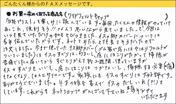 WAKIワイドフェルトキャップ,椅子足カバー,「日経プラス１」を楽しみに読んでいます。毎回、たくさんの情報がのっていて、あっこれ、便利そう！なんて思いながら見ていました。で、今回はいつも見ていただけの私もとびつきました。イスの脚のカバーについては長年悩んでいたからです。ネットをみたら、とても良さそうだったので注文しました。今まで使っていたイス脚カバー（ゴム製で底にはやはりフェルトがついていました）はイスのすべりはわるいし、底にほこりがたかって、掃除が苦痛でした。届いてからすぐとりかえて約2週間、使っていますがイスのすべりもいいし、底にほこりはつかないし、（底を）掃除する必要もなくなり、ほんとサイコーです。家族にもイスのすべりは大好評です。ありがとうございました。4才の娘も喜んでイスのだしいれ（？）をしています。これからもネットショップがんばって下さいね。またのぞかせていただきます。