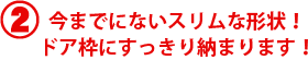 今までにないスリムな形状！ドア枠にすっきり納まります！