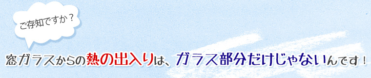 ご存知ですか？窓ガラスからの熱の出入りは、ガラス部分だけじゃないんです！