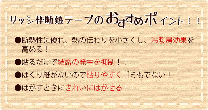 サッシ枠断熱テープのおすすめポイント！●断熱性に優れ、熱の伝わりを小さくし、冷暖房効果を高める！●貼るだけで結露の発生を抑制！！●はくり紙がないので貼りやすくゴミもでない！●はがすときにきれいにはがせる！！