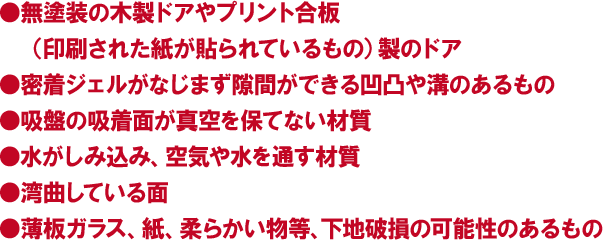 ●無塗装の木製ドアやプリント合板（印刷された紙が貼られているもの）製のドア●密着ジェルがなじまず隙間ができる凹凸や溝のあるもの●吸盤の吸着面が真空を保てない材質●水がしみ込み、空気や水を通す材質●湾曲している面●薄板ガラス、紙、柔らかい物等、下地破損の可能性のあるもの