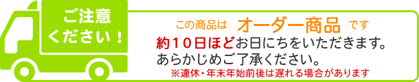 オーダー商品のため、約10日ほどお日にちいただきます。※連休・年末年始前後は遅れる場合があります。