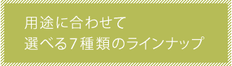 用途に合わせて選べる７種類のラインナップ