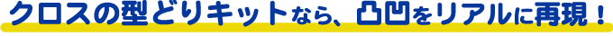 クロスの型どりキットなら、凸凹をリアルに再現！