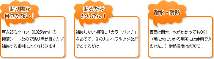 【貼り際が目立たない！】厚さ25ミクロン（0.025mm）の極薄シートなので貼り際が目立たず補修する素材によくなじみます！　【貼るだけかんたん！】補修したい場所に「カラーパッチ」をあてて、先の丸いヘラやツメなどでこするだけ！　【水に強い！】水にも強いので、日々のお手入れではがれる心配もありません！