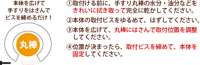 ①取付ける前に、手すり丸棒の水分・油分などをきれいに拭き取って完全に乾かしてください。②本体の取付ビスをゆるめて、はずしてください。③本体を広げて、丸棒にはさんで取付位置を調整してください。④位置が決まったら、取付ビスを締めて、本体を固定してください。