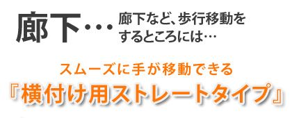 廊下など歩行移動をするところには…　→スムーズに手が移動できる！「横付けストレートタイプ」