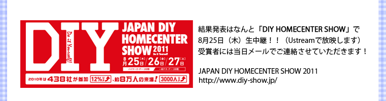 結果発表はなんと「DIY HOMECENTER SHOW」で8月25日（木）生中継！！（Ustreamで放映します）受賞者には当日メールでご連絡させていただきます！・JAPAN DIY HOMECENTER SHOW 2011 http://www.diy-show.jp/