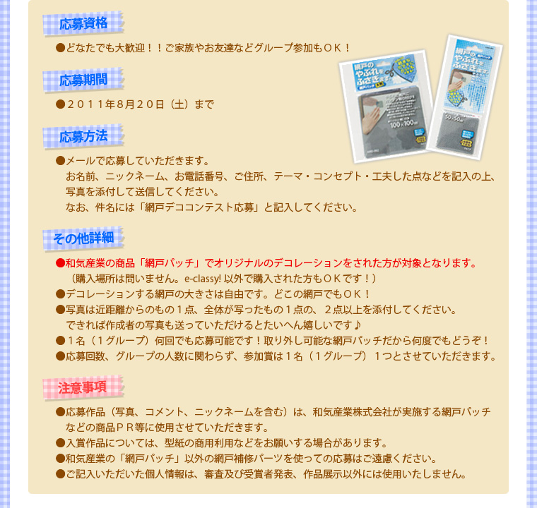 【応募資格】どなたでも大歓迎！！ご家族やお友達などグループ参加もＯＫ！【応募期間】2011年8月20日（土）まで【応募方法】メールで応募していただきます。お名前、ニックネーム、お電話番号、ご住所、テーマ・コンセプト・工夫した点などを記入の上、写真を添付して送信してください。なお、件名には「網戸デココンテスト応募」と記入してください。【その他詳細】・和気産業の商品「網戸パッチ」でオリジナルのデコレーションをされた方が対象となります。（購入場所は問いません。e-classy! 以外で購入された方もＯＫです！）・デコレーションする網戸の大きさは自由です。どこの網戸でもＯＫ！・写真は近距離からのもの１点、全体が写ったもの１点の、２点以上を添付してください。できれば作成者の写真も送っていただけるとたいへん嬉しいです♪・１名（１グループ）何回でも応募可能です！取り外し可能な網戸パッチだから何度でもどうぞ！・応募回数、グループの人数に関わらず、参加賞は１名（１グループ）１つとさせていただきます。【注意事項】・応募作品（写真、コメント、ニックネームを含む）は、和気産業株式会社が実施する網戸パッチなどの商品ＰＲ等に使用させていただきます。・入賞作品については、型紙の商用利用などをお願いする場合があります。・和気産業の「網戸パッチ」以外の網戸補修パーツを使っての応募はご遠慮ください。・ご記入いただいた個人情報は、審査及び受賞者発表、作品展示以外には使用いたしません。