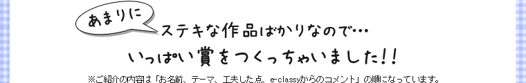 あまりにステキな作品ばかりなので…いっぱい賞をつくっちゃいました！※ご紹介の内容は「お名前、テーマ、工夫した点、e-classyからのコメント」の順になっています。