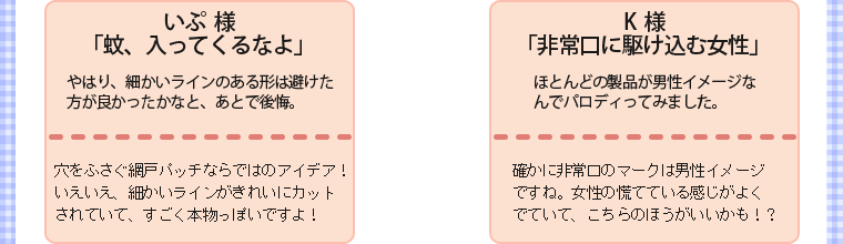 ・いぷ様・「蚊、入ってくるなよ」・やはり、細かいラインのある形は避けた方が良かったかなと、あとで後悔。・穴をふさぐ網戸パッチならではのアイデア！いえいえ、細かいラインがきれいにカットされていて、すごく本物っぽいですよ！　　・K様・「非常口に駆け込む女性」・ほとんどの製品が男性イメージなんでパロディってみました。・確かに非常口のマークは男性イメージですね。女性の慌てている感じがよくでていて、こちらのほうがいいかも！？