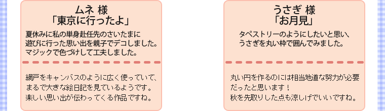 ・ムネ様・「東京に行ったよ」・夏休みに私の単身赴任先のさいたまに遊びに行った思い出を親子でデコしました。マジックで色づけして工夫しました。・網戸をキャンバスのように広く使っていて、まるで大きな絵日記を見ているようです。楽しい思い出が伝わってくる作品ですね。　　・うさぎ様・「お月見」・タペストリーのようにしたいと思い、うさぎを丸い枠で囲んでみました。・丸い円を作るのには相当地道な努力が必要だったと思います！秋を先取りした点も涼しげでいいですね。