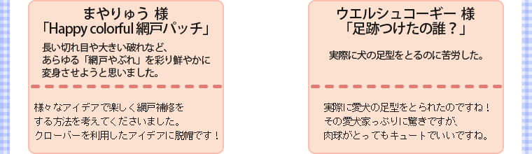 ・まやりゅう様・「Happy colorful 網戸パッチ」・長い切れ目や大きい破れなど、あらゆる「網戸やぶれ」を彩り鮮やかに変身させようと思いました。・様々なアイデアで楽しく網戸補修をする方法を考えてくださいました。クローバーを利用したアイデアに脱帽です！　　・ウエルシュコーギー様・「足跡つけたの誰？」・実際に犬の足型をとるのに苦労した。・実際に愛犬の足型をとられたのですね！その愛犬家っぷりに驚きですが、肉球がとってもキュートでいいですね。