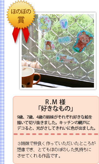 ほのぼの賞1名　・R.M様・「好きなもの」・9歳、7歳、4歳の姉妹がそれぞれ好きな絵を描いて切り抜きました。キッチンの網戸にデコると、光がさしてきれいに色が出ました。・３姉妹で仲良く作っていただいたところが想像でき、とてもほのぼのした気持ちにさせてくれる作品です。