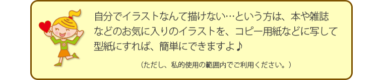 自分でイラストなんて描けない…という方は、本や雑誌などのお気に入りのイラストを、コピー用紙などに写して型紙にすれば、簡単にできますよ♪（ただし、私的使用の範囲内でご利用ください。）