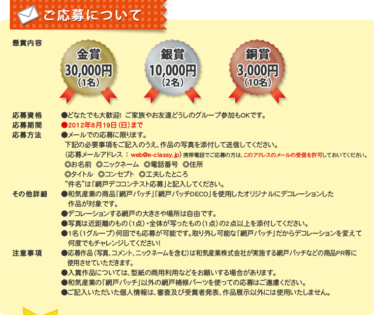 【ご応募について】●懸賞内容　金賞30,000円（1名）銀賞10,000円（2名）銅賞3,000円（10名）●応募資格　どなたでも大歓迎!　ご家族やお友達どうしのグループ参加もOKです。●応募期間　2012年8月19日（日）まで●応募方法　メールでの応募に限ります。下記の必要事項をご記入のうえ、作品の写真を添付して送信してください。（応募メールアドレス ： web@e-classy.jp）◎お名前  ◎ニックネーム  ◎電話番号  ◎住所　◎タイトル ◎コンセプト　◎工夫したところ　“件名”は「網戸デココンテスト応募」と記入してください。●その他詳細　・和気産業の商品「網戸パッチ」「網戸パッチDECO」を使用したオリジナルにデコレーレーションした作品が対象です。・デコレーションする網戸の大きさや場所は自由です。・写真は近距離のもの（1点）・全体が写ったもの（1点）の2点以上を添付してください。・1名（1グループ）何回でも応募が可能です。取り外し可能な「網戸パッチ」だからデコレーションを変えて何度でもチャレンジしてください！●注意事項　・応募作品（写真、コメント、ニックネームを含む）は和気産業株式会社が実施する網戸パッチなどの商品PR等に使用させていただきます。・入賞作品については、型紙の商用利用などをお願いする場合があります。・和気産業の「網戸パッチ」以外の網戸補修パーツを使っての応募はご遠慮ください。・ご記入いただいた個人情報は、審査及び受賞者発表、作品展示以外には使用いたしません。