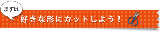 まずは好きな形にカットしよう！