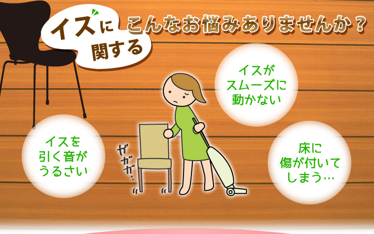 イスに関するこんなお悩みありませんか？「イスがスムーズに動かない」「イスを引く音がうるさい」「床に傷が付いてしまう…」