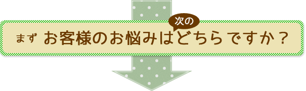 まずお客様のお悩みは次のどちらですか？