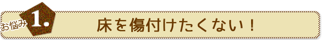 お悩み1.床を傷付けたくない！