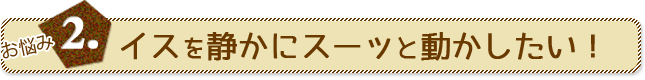 お悩み2.イスを静かにスーッと動かしたい！