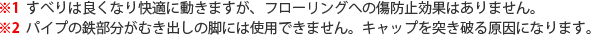 ※1 すべりは良くなり快適に動きますが、フローリングへの傷防止効果はありません。※2 パイプの鉄部分がむき出しの脚には使用できません。キャップを突き破る原因になります。
