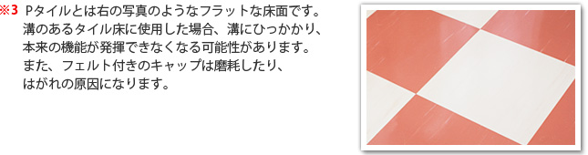 ※3 Pタイルとは右の写真のようなフラットな床面です。溝のあるタイル床に使用した場合、溝にひっかかり、本来の機能が発揮できなくなる可能性があります。また、フェルト付きのキャップは磨耗したり、はがれの原因になります。