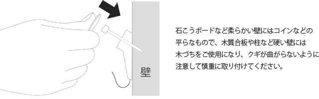 石こうボードなど柔らかい壁にはコインなどの平らなもので、木質合板や柱など硬い壁には木づちをご使用になり、クギが曲がらないように注意して慎重に取り付けてください。