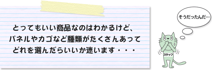 とってもいい商品なのはわかるけど、パネルやカゴなど種類がたくさんあってどれを選んだらいいか迷います・・・