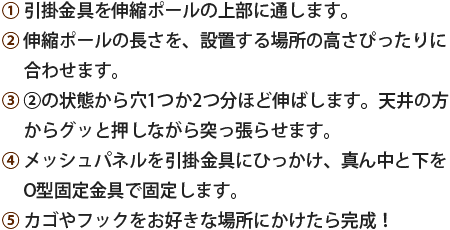 ①引掛金具を伸縮ポールの上部に通します。②伸縮ポールの長さを、設置する場所の高さぴったりに合わせます。③②の状態から穴1つか2つ分ほど伸ばします。天井の方からグッと押しながら突っ張らせます。④メッシュパネルを引掛金具にひっかけ、真ん中と下をO型固定金具で固定します。⑤カゴやフックをお好きな場所にかけたら完成！