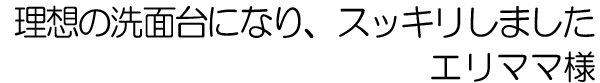 理想の洗面台になり、スッキリしました　エリママ様