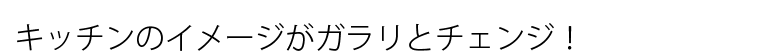 キッチンのイメージがガラリとチェンジ！